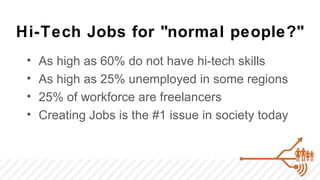 Hi-Tech Jobs for "normal people?"
 •   As high as 60% do not have hi-tech skills
 •   As high as 25% unemployed in some regions
 •   25% of workforce are freelancers
 •   Creating Jobs is the #1 issue in society today
 