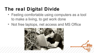 The real Digital Divide
 • Feeling comfortable using computers as a tool
   to make a living, to get work done
 • Not free laptops, net access and MS Office
 