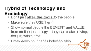 Hybrid of Technology and
Sociology
 • Don’t just offer the tools to the people
 • Make sure they USE them!
 • Show normal people the BENEFIT and VALUE
   from on-line technology – they can make a living,
   not just waste time!
 • Break down boundaries between silos
 