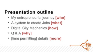 Presentation outline
 •   My entrepreneurial journey [who]
 •   A system to create Jobs [what]
 •   Digital City Mechanics [how]
 •   Q & A [why]
 •   [time permitting] details [more]
 