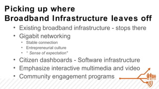 Picking up where
Broadband Infrastructure leaves off
  • Existing broadband infrastructure - stops there
  • Gigabit networking
    • Stable connection
    • Entrepreneurial culture
    • “ Sense of expectation"
  • Citizen dashboards - Software infrastructure
  • Emphasize interactive multimedia and video
  • Community engagement programs
 