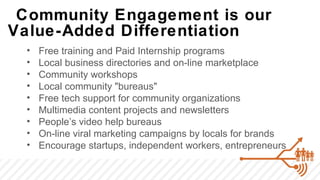 Community Engagement is our
Value-Added Differentiation
 •   Free training and Paid Internship programs
 •   Local business directories and on-line marketplace
 •   Community workshops
 •   Local community "bureaus"
 •   Free tech support for community organizations
 •   Multimedia content projects and newsletters
 •   People’s video help bureaus
 •   On-line viral marketing campaigns by locals for brands
 •   Encourage startups, independent workers, entrepreneurs
 