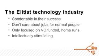 The Elitist technology industry
 •   Comfortable in their success
 •   Don’t care about jobs for normal people
 •   Only focused on VC funded, home runs
 •   Intellectually stimulating
 
