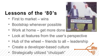 Lessons of the ‘80’s
 •   First to market – wins
 •   Bootstrap whenever possible
 •   Work at home – get more done
 •   Look at features from the user’s perspective
 •   Hub of the wheel – friends to all – leadership
 •   Create a developer-based culture
 •   Strategically utilized “chutzpah”
 