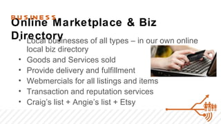 BU S IN E S S
Online Marketplace & Biz
Directory
 • Local businesses of all types – in our own online
      local biz directory
  •   Goods and Services sold
  •   Provide delivery and fulfillment
  •   Webmercials for all listings and items
  •   Transaction and reputation services
  •   Craig’s list + Angie’s list + Etsy
 