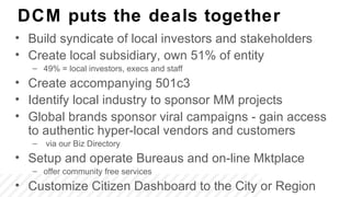 DCM puts the deals together
• Build syndicate of local investors and stakeholders
• Create local subsidiary, own 51% of entity
   – 49% = local investors, execs and staff
• Create accompanying 501c3
• Identify local industry to sponsor MM projects
• Global brands sponsor viral campaigns - gain access
  to authentic hyper-local vendors and customers
   –   via our Biz Directory
• Setup and operate Bureaus and on-line Mktplace
   – offer community free services
• Customize Citizen Dashboard to the City or Region
 
