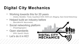 Digital City Mechanics
 • Working towards this for 20 years
    –   (Odaiba, MediaBar, Trieste, SuperBowl XXXII, NOW.com, Blogging, Open Social Networking)

 • Helped build an industry before
    –   (MacroMind    Macromedia)

 • Social networking platform
    –   (PeopleAggregator)

 • Open standards
    –   (RSS, OpenID, OAuth)

 • Let’s do it in KC!
 
