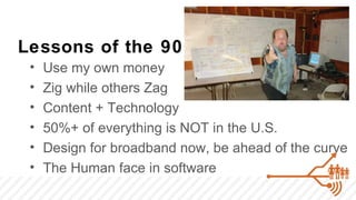 Lessons of the 90’s
 •   Use my own money
 •   Zig while others Zag
 •   Content + Technology
 •   50%+ of everything is NOT in the U.S.
 •   Design for broadband now, be ahead of the curve
 •   The Human face in software
 