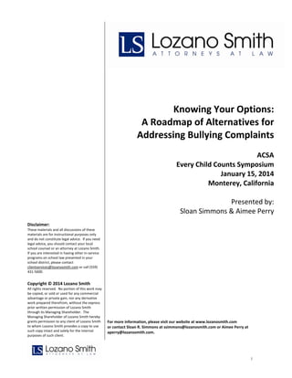  
 
 
 
 

 

 
 
 
 
 
 
 
 
 
 
 
 
 
 
 

Knowing Your Options: 
A Roadmap of Alternatives for 
Addressing Bullying Complaints 
ACSA
Every Child Counts Symposium
January 15, 2014
Monterey, California

 

Presented by:
Sloan Simmons & Aimee Perry

 
 
Disclaimer: 
These materials and all discussions of these 
materials are for instructional purposes only 
and do not constitute legal advice.  If you need 
legal advice, you should contact your local 
school counsel or an attorney at Lozano Smith.  
If you are interested in having other in‐service 
programs on school law presented in your 
school district, please contact 
clientservices@lozanosmith.com or call (559) 
431‐5600. 

Copyright © 2014 Lozano Smith 
All rights reserved.  No portion of this work may 
be copied, or sold or used for any commercial 
advantage or private gain, nor any derivative 
work prepared therefrom, without the express 
prior written permission of Lozano Smith 
through its Managing Shareholder.  The 
Managing Shareholder of Lozano Smith hereby 
grants permission to any client of Lozano Smith 
to whom Lozano Smith provides a copy to use 
such copy intact and solely for the internal 
purposes of such client. 

 
 
 
For more information, please visit our website at www.lozanosmith.com  
or contact Sloan R. Simmons at ssimmons@lozanosmith.com or Aimee Perry at 
aperry@lozanosmith.com. 
 

1

 