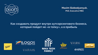 Maxim Slobodyanyuk,
PhD, Executive MBA
Как создавать продукт внутри аутсорсингового бизнеса,
который пойдет не «в топку», а в прибыль
 