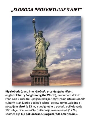 „SLOBODA PROSVJETLJUJE SVIJET“
Kip slobode (puno ime »Sloboda prosvjetljujesvijet«,
engleski Liberty Enlightening the World), monumentalni kip
žene koja u ruci drži upaljenu baklju, smješten na Otoku slobode
(Liberty Island, prije Bedloe’s Island) u New Yorku. Zajedno s
postoljem visokje 93 m, a podignut je u povodu obilježavanja
100. obljetnice američke Deklaracije o neovisnosti (1776);
spomenik je bio poklon francuskoga naroda američkomu.
 