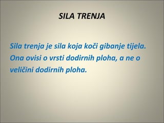 SILA TRENJA
Sila trenja je sila koja koči gibanje tijela.
Ona ovisi o vrsti dodirnih ploha, a ne o
veličini dodirnih ploha.
 