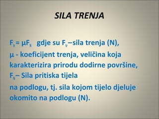 SILA TRENJA
Ftr= µFN gdje su Ftr–sila trenja (N),
µ - koeficijent trenja, veličina koja
karakterizira prirodu dodirne površine,
FN– Sila pritiska tijela
na podlogu, tj. sila kojom tijelo djeluje
okomito na podlogu (N).
 