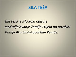 SILA TEŽA
Sila teža je sila koja opisuje
međudjelovanje Zemlje i tijela na površini
Zemlje ili u blizini površine Zemlje.
 