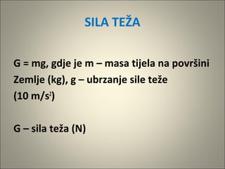 SILA TEŽA
G = mg, gdje je m – masa tijela na površini
Zemlje (kg), g – ubrzanje sile teže
(10 m/s2
)
G – sila teža (N)
 