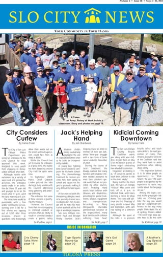 Volume 5 • Issue 36 • May 5 – 11, 2011




                                                              YOUR C OMMUNITY                    IN   YOUR H ANDS




                                                                            It Takes
                                                                        an Army. Rotary at Work builds a
                                                                 classroom. Story and photos on page 18.



     City Considers                                                 Jack’s Helping                                                 Kidicial Coming
         Curfew                                                         Hand                                                          Downtown
                   By Camas Frank                                                 By Jack Beardwood                                                  By Camas Frank

                                                                                                                                                                 bicycle safety and teach

T       he City of San Luis
        Obispo       Police
        Department pre-
sented an ordinance to the
                              allow their wards out on
                              the streets without supervi-
                              sion could face fines as
                              steep as $500.
                                                              A         disabled child’s
                                                                        family needed help
                                                                        paying for the cost
                                                               of a specialized wheel chair
                                                                                                Helping Hand in 2004 in
                                                                                                memory of their son Jack,
                                                                                                whose three-year struggle
                                                                                                with a rare form of brain
                                                                                                cancer ended in November
                                                                                                                                T       he San Luis Obispo
                                                                                                                                        County
                                                                                                                                        Coalition
                                                                                                                                                      Bicycle
                                                                                                                                                       wants
                                                                                                                                you, along with your chil-
                                                                                                                                dren, to join them on May
                                                                                                                                                                 some skills to the next gen-
                                                                                                                                                                 eration of riders, Dan
                                                                                                                                                                 Rivoire, Executive Director
                                                                                                                                                                 of the Coalition, said that
City Council for final           While the Council had         so he could be independ-
approval      this    week,   yet to review the ordinance      ently mobile.                    of 2004.                        5 for the first in a series of   they work hard to avoid
designed to keep youth        as of press time, the matter        A young boy fighting             During the course of         theme nights celebrating         peachiness when talking
from engaging in disrep-      has been bouncing around         bone cancer needed a com-        Jack’s treatment, the           two-wheeled locomotion.          about safety.
utable behavior after dark.   City Hall for quite some         puter for his home school-       Readys realized that many          Organizers are billing it        “The inspiration behind
   Although replete with      time.                            ing. The chemotherapy            families with disabled chil-    as, “A venue for parents to      it is to allow people an
exclusions for a variety of      In September 2009,            treatment he receives pre-       dren needed assistance to       teach their children to ride     opportunity to ‘Ride
supervised and productive     Police Chief Deborah             vents him from going to          meet their children’s spe-      in the street safely.”           Smart’,” he said. “We want
activities, the ordinance     Linden pitched the idea          school and causes his fin-       cial needs that are not pro-       Being held for the third      people to be uplifted by the
would make it an infrac-      during a study session with      gers to go numb, making it       vided by other sources.         year, the San Luis Obispo        experience so we’re very
tion for those 17 years old   the Council addressing           very difficult to hold a pen-    Jack’s Helping Hand             “Kidical” Mass event will        careful about the language
and younger to be on the      noisy gathering and under-       cil.                             assists local children with     kick off at 6 p.m. in            we use.”
streets after 11 p.m. until   age drinking.                       A five-year-old with life-    illnesses and disabilities,     Mitchell Park, with riders          Among the topics cov-
the early morning at 5 a.m.      The ordinance lists some      threatening allergies need-      providing for special treat-    donning a Cinco de Mayo          ered in the groups pre-ride
   The infractions would be   of these concerns in justify-    ed a specially-trained serv-     ments, services, equipment      theme. The rides will con-       talks are “Driving your
punishable with a fine        ing the measure.                 ice dog to alert him to dan-     and          transportation.    tinue the first Thursday of      bike the way you would
and/or community service,        “Whereas the Council          ger and to make his med-         According        to     Mary    every month between May          your car,” a significant dif-
starting with $100 for a      finds that minors engaging       ication available at the first   Illingworth,       charitable   and September, with each         ference in the way many
first offense and topping     in criminal conduct or           sign of an allergic response.    administrator (director of      ride taking on a different       people think about the act
out at $250 after three       activities that are likely to       San Luis Obispo resi-         the organization), many         theme.                           of cycling, Rivoire added.
occasions.     Parent    or   result in criminal conduct       dents Paul and Bridget           local families with children       Although the point of         “The event helps show par-
guardians who knowingly       create a public safety           Ready founded Jack’s             suffering      from     heart   the rides is to promote          ents how to do this with

                                    See Curfew, page 6                                                   See Jack’s, page 7                                          See Kidicial, page 28

                                                                            INSIDE INFORMATION

                         Cris Cherry                                     Tiger Sports                                      He’s Got                                         A Mother’s
                         Talks Wine                                      Round-Up                                          Game                                             Day Special
                         page 19                                         page 20                                           page 26                                          page 30



                                                                       TOLOSA PRESS
 
