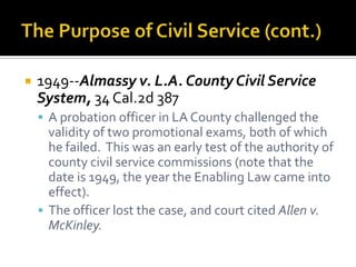    1949--Almassy v. L.A. County Civil Service
    System, 34 Cal.2d 387
     A probation officer in LA County challenged the
      validity of two promotional exams, both of which
      he failed. This was an early test of the authority of
      county civil service commissions (note that the
      date is 1949, the year the Enabling Law came into
      effect).
     The officer lost the case, and court cited Allen v.
      McKinley.
 