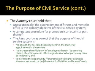    The Almassy court held that:
     Unquestionably, the ascertainment of fitness and merit for
      office is the primary objective of the civil service system;
     A competent procedure for promotion is an essential part
      thereof;
     The Allen court was correct that the purpose of the civil
      service system is:
      ▪ “to abolish the so-called spoils system" in the matter of
        appointment in the service;
      ▪ "to increase the efficiency" of employees therein "by assuring
        [them] of continuance in office regardless of what party may then
        be in power“; and
      ▪ to increase the opportunity "for promotion to higher positions
        when vacancies occur [as] the reward of faithful and honest" work.
 