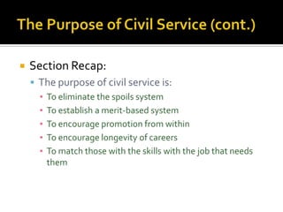    Section Recap:
     The purpose of civil service is:
      ▪ To eliminate the spoils system
      ▪ To establish a merit-based system
      ▪ To encourage promotion from within
      ▪ To encourage longevity of careers
      ▪ To match those with the skills with the job that needs
        them
 