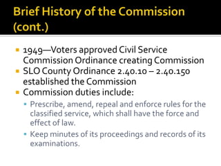    1949—Voters approved Civil Service
    Commission Ordinance creating Commission
   SLO County Ordinance 2.40.10 – 2.40.150
    established the Commission
   Commission duties include:
     Prescribe, amend, repeal and enforce rules for the
      classified service, which shall have the force and
      effect of law.
     Keep minutes of its proceedings and records of its
      examinations.
 