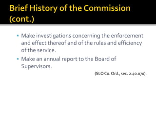  Make investigations concerning the enforcement
  and effect thereof and of the rules and efficiency
  of the service.
 Make an annual report to the Board of
  Supervisors.
                                (SLO Co. Ord., sec. 2.40.070).
 