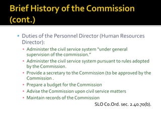 Duties of the Personnel Director (Human Resources
 Director):
  ▪ Administer the civil service system “under general
    supervision of the commission.”
  ▪ Administer the civil service system pursuant to rules adopted
    by the Commission.
  ▪ Provide a secretary to the Commission (to be approved by the
    Commission .
  ▪ Prepare a budget for the Commission
  ▪ Advise the Commission upon civil service matters
  ▪ Maintain records of the Commission
                                       SLO Co.Ord. sec. 2.40.70(b).
 