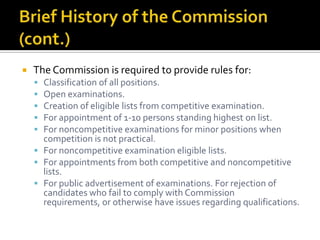    The Commission is required to provide rules for:
     Classification of all positions.
     Open examinations.
     Creation of eligible lists from competitive examination.
     For appointment of 1-10 persons standing highest on list.
     For noncompetitive examinations for minor positions when
      competition is not practical.
     For noncompetitive examination eligible lists.
     For appointments from both competitive and noncompetitive
      lists.
     For public advertisement of examinations. For rejection of
      candidates who fail to comply with Commission
      requirements, or otherwise have issues regarding qualifications.
 