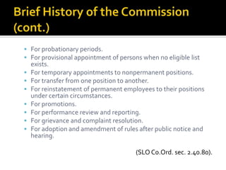 For probationary periods.
 For provisional appointment of persons when no eligible list
    exists.
   For temporary appointments to nonpermanent positions.
   For transfer from one position to another.
   For reinstatement of permanent employees to their positions
    under certain circumstances.
   For promotions.
   For performance review and reporting.
   For grievance and complaint resolution.
   For adoption and amendment of rules after public notice and
    hearing.

                                       (SLO Co.Ord. sec. 2.40.80).
 