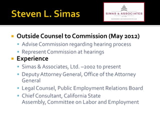    Outside Counsel to Commission (May 2012)
     Advise Commission regarding hearing process
     Represent Commission at hearings
   Experience
     Simas & Associates, Ltd. –2002 to present
     Deputy Attorney General, Office of the Attorney
      General
     Legal Counsel, Public Employment Relations Board
     Chief Consultant, California State
      Assembly, Committee on Labor and Employment
 