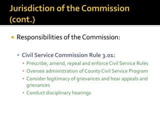    Responsibilities of the Commission:

     Civil Service Commission Rule 3.01:
      ▪ Prescribe, amend, repeal and enforce Civil Service Rules
      ▪ Oversee administration of County Civil Service Program
      ▪ Consider legitimacy of grievances and hear appeals and
        grievances
      ▪ Conduct disciplinary hearings
 