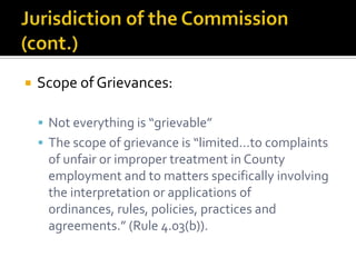    Scope of Grievances:

     Not everything is “grievable”
     The scope of grievance is “limited…to complaints
     of unfair or improper treatment in County
     employment and to matters specifically involving
     the interpretation or applications of
     ordinances, rules, policies, practices and
     agreements.” (Rule 4.03(b)).
 