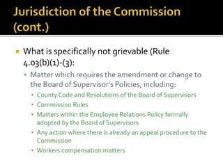    What is specifically not grievable (Rule
    4.03(b)(1)-(3):
     Matter which requires the amendment or change to
     the Board of Supervisor’s Policies, including:
      ▪ County Code and Resolutions of the Board of Supervisors
      ▪ Commission Rules
      ▪ Matters within the Employee Relations Policy formally
        adopted by the Board of Supervisors
      ▪ Any action where there is already an appeal procedure to the
        Commission
      ▪ Workers compensation matters
 