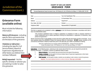 Jurisdiction of the
Commission (cont.)


Grievance Form
(available online)
Must include the following
information:

Nature of Grievance –including
specific facts and events that
are the basis of the grievance.

Violation or Infraction –
including the specific Civil
Service Rule(s), Board of
Supervisors regulation(s) or
other law(s) you believe have
not been followed.

Relief requested – list the
specific remedy or solution you
are seeking in order to solve
this grievance.
 