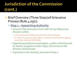    Brief Overview (Three Steps)of Grievance
    Process (Rule 4.03(c):
     Step 1 – Appointing Authority
      ▪ Grievant files Grievance Form with Human Resources
        Director within:
        ▪ 20 business days following event that led to dispute;
        ▪ or within 20 business days after it is determined that the dispute
          cannot be resolved informally.
      ▪ Appointing Authority investigates, confers with Grievant
        to resolve, prepares written reply, and serves on HR
        Director and Grievant
      ▪ If grievance not resolved, proceed to Step 2
 