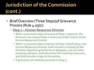    Brief Overview (Three Steps)of Grievance
    Process (Rule 4.03(c):
     Step 2 – Human Resources Director
      ▪ Within 10 business days of service of Step 1 response, the
        Grievant may request Step 2 review by written notice to the
        Human Resources Director
      ▪ Within 15 business days of service of Step 2 Notification, the
        Human Resources Director shall convene a meeting of the
        Grievant, Appointing Authority or designee, and any other
        necessary persons; shall document the meeting’s outcome;
        and shall provide a copy to the parties.
      ▪ If grievance not resolved, proceed to Step 3.
 
