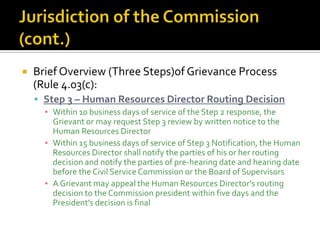    Brief Overview (Three Steps)of Grievance Process
    (Rule 4.03(c):
     Step 3 – Human Resources Director Routing Decision
      ▪ Within 10 business days of service of the Step 2 response, the
        Grievant or may request Step 3 review by written notice to the
        Human Resources Director
      ▪ Within 15 business days of service of Step 3 Notification, the Human
        Resources Director shall notify the parties of his or her routing
        decision and notify the parties of pre-hearing date and hearing date
        before the Civil Service Commission or the Board of Supervisors
      ▪ A Grievant may appeal the Human Resources Director’s routing
        decision to the Commission president within five days and the
        President’s decision is final
 