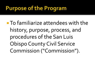  To familiarize attendees with the
 history, purpose, process, and
 procedures of the San Luis
 Obispo County Civil Service
 Commission (“Commission”).
 