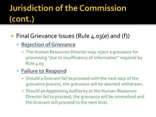    Final Grievance Issues (Rule 4.03(e) and (f))
     Rejection of Grievance
      ▪ The Human Resources Director may reject a grievance for
        processing “due to insufficiency of information” required by
        Rule 4.03
     Failure to Respond
      ▪ Should a Grievant fail to proceed with the next step of the
        grievance process, the grievance will be deemed withdrawn.
      ▪ Should an Appointing Authority or the Human Resources
        Director fail to proceed, the grievance will be unresolved and
        the Grievant will proceed to the next level.
 