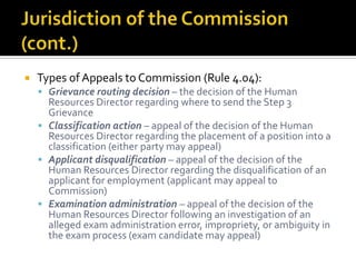    Types of Appeals to Commission (Rule 4.04):
     Grievance routing decision – the decision of the Human
      Resources Director regarding where to send the Step 3
      Grievance
     Classification action – appeal of the decision of the Human
      Resources Director regarding the placement of a position into a
      classification (either party may appeal)
     Applicant disqualification – appeal of the decision of the
      Human Resources Director regarding the disqualification of an
      applicant for employment (applicant may appeal to
      Commission)
     Examination administration – appeal of the decision of the
      Human Resources Director following an investigation of an
      alleged exam administration error, impropriety, or ambiguity in
      the exam process (exam candidate may appeal)
 