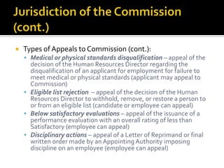    Types of Appeals to Commission (cont.):
     Medical or physical standards disqualification – appeal of the
      decision of the Human Resources Director regarding the
      disqualification of an applicant for employment for failure to
      meet medical or physical standards (applicant may appeal to
      Commission)
     Eligible list rejection – appeal of the decision of the Human
      Resources Director to withhold, remove, or restore a person to
      or from an eligible list (candidate or employee can appeal)
     Below satisfactory evaluations – appeal of the issuance of a
      performance evaluation with an overall rating of less than
      Satisfactory (employee can appeal)
     Disciplinary actions – appeal of a Letter of Reprimand or final
      written order made by an Appointing Authority imposing
      discipline on an employee (employee can appeal)
 