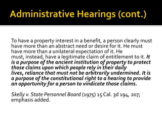 To have a property interest in a benefit, a person clearly must
have more than an abstract need or desire for it. He must
have more than a unilateral expectation of it. He
must, instead, have a legitimate claim of entitlement to it. It
is a purpose of the ancient institution of property to protect
those claims upon which people rely in their daily
lives, reliance that must not be arbitrarily undermined. It is
a purpose of the constitutional right to a hearing to provide
an opportunity for a person to vindicate those claims.
Skelly v. State Personnel Board (1975) 15 Cal. 3d 194, 207;
emphasis added.
 