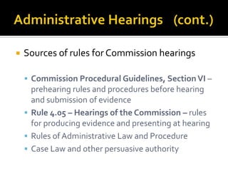    Sources of rules for Commission hearings

     Commission Procedural Guidelines, Section VI –
      prehearing rules and procedures before hearing
      and submission of evidence
     Rule 4.05 – Hearings of the Commission – rules
      for producing evidence and presenting at hearing
     Rules of Administrative Law and Procedure
     Case Law and other persuasive authority
 
