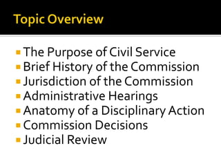  The Purpose of Civil Service
 Brief History of the Commission
 Jurisdiction of the Commission
 Administrative Hearings
 Anatomy of a Disciplinary Action
 Commission Decisions
 Judicial Review
 