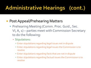    Post Appeal/Prehearing Matters
     Prehearing Meeting (Comm. Proc. Guid., Sec.
     VI, A, 1) – parties meet with Commission Secretary
     to do the following:
      ▪ Stipulations:
        ▪ Enter stipulations regarding legal issues not in dispute
        ▪ Enter stipulations regarding legal issues the Commission is to
          resolve
        ▪ Enter stipulations regarding facts that are not in dispute
        ▪ Enter stipulations regarding factual issues the Commission is to
          resolve
 