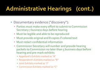  Documentary evidence (“discovery”):
  ▪ Parties must make every effort to submit to Commission
    Secretary 7 business days before hearing
  ▪ Must be legible and able to be reproduced
  ▪ Must provide original and 8 copies if colored text
  ▪ Must redact confidential information
  ▪ Commission Secretary will number and provide hearing
    packets to Commission no later than 5 business days before
    hearing and pre-mark exhibits:
    ▪   Appellant’s Exhibits marked as “A”
    ▪   Respondent’s Exhibits marked as “R”
    ▪   Joint Exhibits marked as “J”
    ▪   Commission Exhibits marked as “C”
 