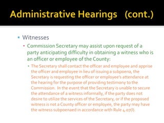 Witnesses
  ▪ Commission Secretary may assist upon request of a
    party anticipating difficulty in obtaining a witness who is
    an officer or employee of the County:
    ▪ The Secretary shall contact the officer and employee and apprise
      the officer and employee in lieu of issuing a subpoena, the
      Secretary is requesting the officer or employee’s attendance at
      the hearing for the purpose of providing testimony to the
      Commission. In the event that the Secretary is unable to secure
      the attendance of a witness informally, if the party does not
      desire to utilize the services of the Secretary, or if the proposed
      witness is not a County officer or employee, the party may have
      the witness subpoenaed in accordance with Rule 4.07(l).
 