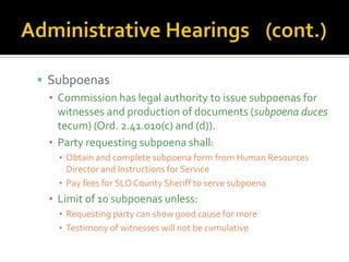  Subpoenas
  ▪ Commission has legal authority to issue subpoenas for
    witnesses and production of documents (subpoena duces
    tecum) (Ord. 2.41.010(c) and (d)).
  ▪ Party requesting subpoena shall:
    ▪ Obtain and complete subpoena form from Human Resources
      Director and Instructions for Service
    ▪ Pay fees for SLO County Sheriff to serve subpoena
  ▪ Limit of 10 subpoenas unless:
    ▪ Requesting party can show good cause for more
    ▪ Testimony of witnesses will not be cumulative
 