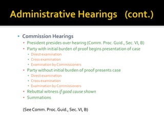 Commission Hearings
  ▪ President presides over hearing (Comm. Proc. Guid., Sec. VI, B)
  ▪ Party with initial burden of proof begins presentation of case
    ▪ Direct examination
    ▪ Cross examination
    ▪ Examination by Commissioners
  ▪ Party without initial burden of proof presents case
    ▪ Direct examination
    ▪ Cross examination
    ▪ Examination by Commissioners
  ▪ Rebuttal witness if good cause shown
  ▪ Summations

  (See Comm. Proc. Guid., Sec. VI, B)
 
