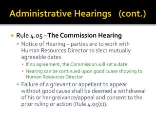    Rule 4.05 –The Commission Hearing
     Notice of Hearing – parties are to work with
     Human Resources Director to slect mutually
     agreeable dates
      ▪ If no agreement, the Commission will set a date
      ▪ Hearing can be continued upon good cuase showing to
        Human Resources Director
     Failure of a grievant or appellant to appear
     without good cause shall be deemed a withdrawal
     of his or her greivance/appeal and consent to the
     prior ruling or action (Rule 4.05(c)).
 