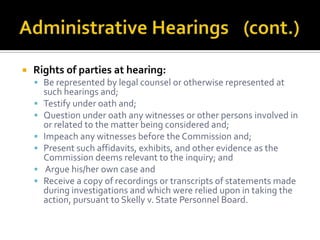    Rights of parties at hearing:
     Be represented by legal counsel or otherwise represented at
        such hearings and;
       Testify under oath and;
       Question under oath any witnesses or other persons involved in
        or related to the matter being considered and;
       Impeach any witnesses before the Commission and;
       Present such affidavits, exhibits, and other evidence as the
        Commission deems relevant to the inquiry; and
        Argue his/her own case and
       Receive a copy of recordings or transcripts of statements made
        during investigations and which were relied upon in taking the
        action, pursuant to Skelly v. State Personnel Board.
 